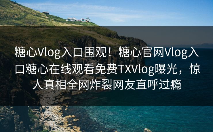 糖心Vlog入口围观！糖心官网Vlog入口糖心在线观看免费TXVlog曝光，惊人真相全网炸裂网友直呼过瘾