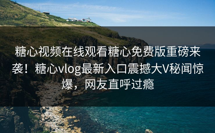 糖心视频在线观看糖心免费版重磅来袭！糖心vlog最新入口震撼大V秘闻惊爆，网友直呼过瘾