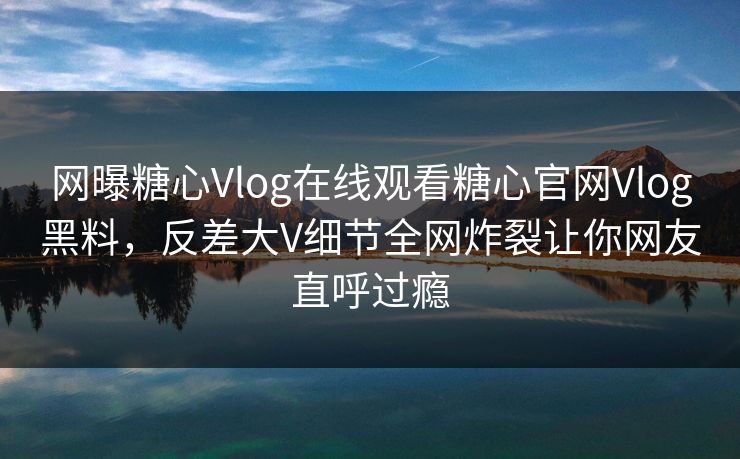 网曝糖心Vlog在线观看糖心官网Vlog黑料，反差大V细节全网炸裂让你网友直呼过瘾