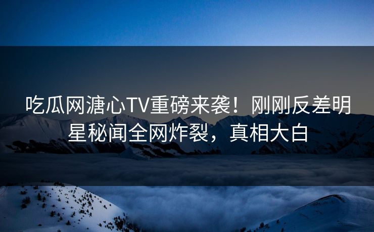 吃瓜网溏心TV重磅来袭！刚刚反差明星秘闻全网炸裂，真相大白