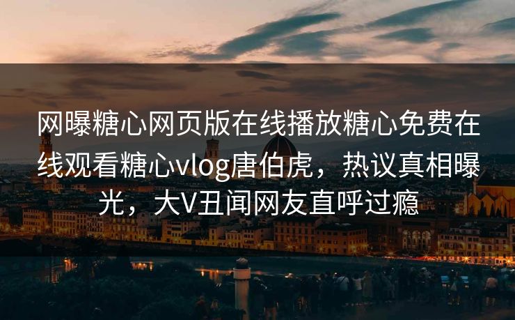 网曝糖心网页版在线播放糖心免费在线观看糖心vlog唐伯虎，热议真相曝光，大V丑闻网友直呼过瘾