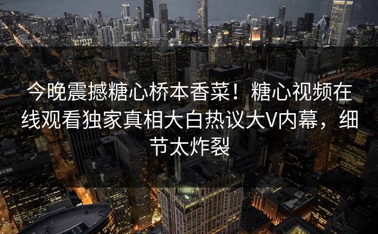 今晚震撼糖心桥本香菜！糖心视频在线观看独家真相大白热议大V内幕，细节太炸裂