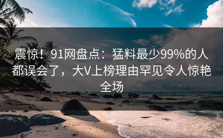 震惊！91网盘点：猛料最少99%的人都误会了，大V上榜理由罕见令人惊艳全场