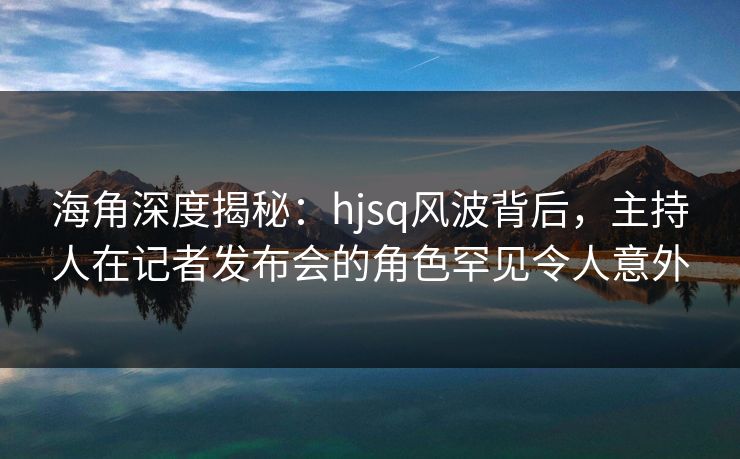 海角深度揭秘：hjsq风波背后，主持人在记者发布会的角色罕见令人意外