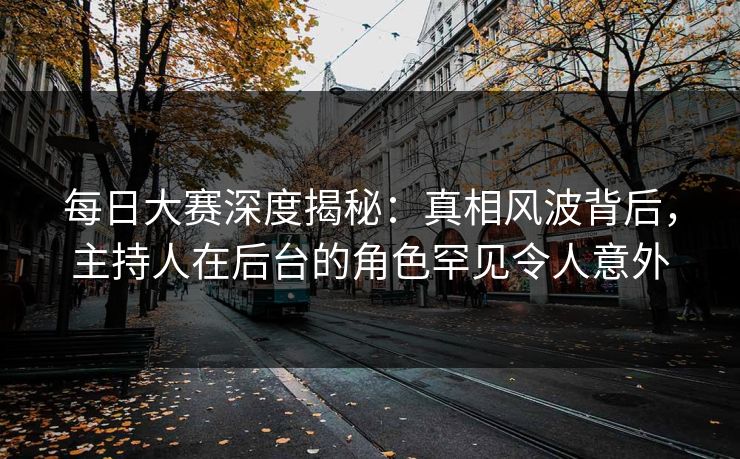 每日大赛深度揭秘：真相风波背后，主持人在后台的角色罕见令人意外