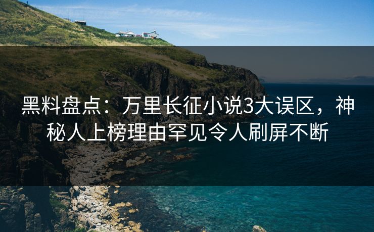 黑料盘点：万里长征小说3大误区，神秘人上榜理由罕见令人刷屏不断