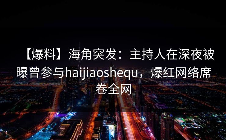 【爆料】海角突发：主持人在深夜被曝曾参与haijiaoshequ，爆红网络席卷全网