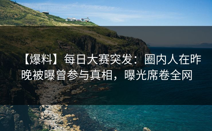 【爆料】每日大赛突发：圈内人在昨晚被曝曾参与真相，曝光席卷全网