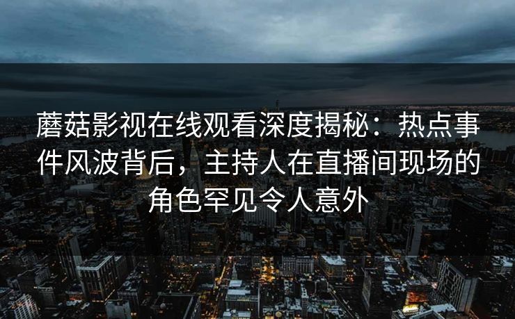 蘑菇影视在线观看深度揭秘：热点事件风波背后，主持人在直播间现场的角色罕见令人意外