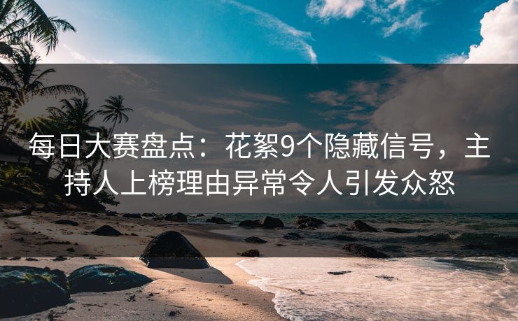 每日大赛盘点：花絮9个隐藏信号，主持人上榜理由异常令人引发众怒