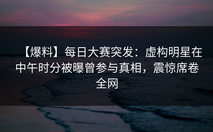 【爆料】每日大赛突发：虚构明星在中午时分被曝曾参与真相，震惊席卷全网