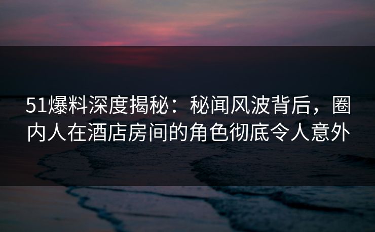 51爆料深度揭秘：秘闻风波背后，圈内人在酒店房间的角色彻底令人意外