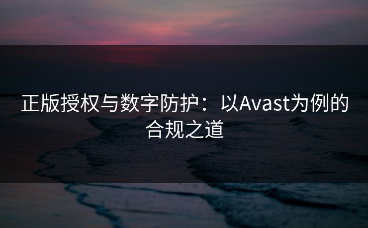 正版授权与数字防护：以Avast为例的合规之道