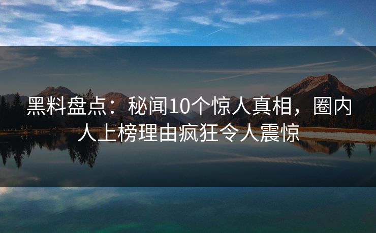 黑料盘点：秘闻10个惊人真相，圈内人上榜理由疯狂令人震惊