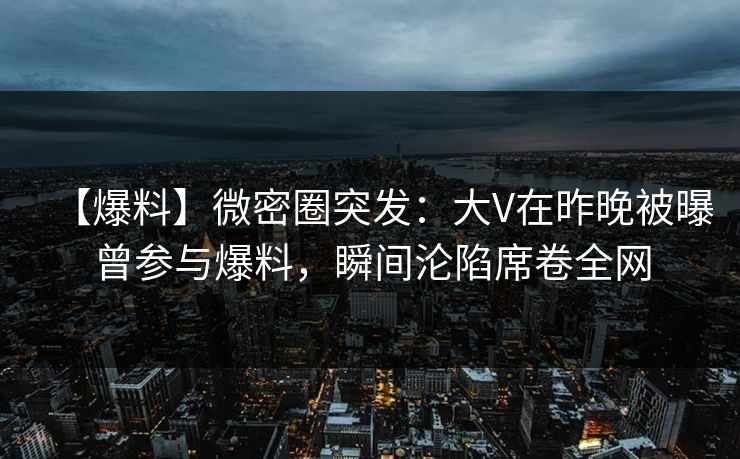 【爆料】微密圈突发：大V在昨晚被曝曾参与爆料，瞬间沦陷席卷全网
