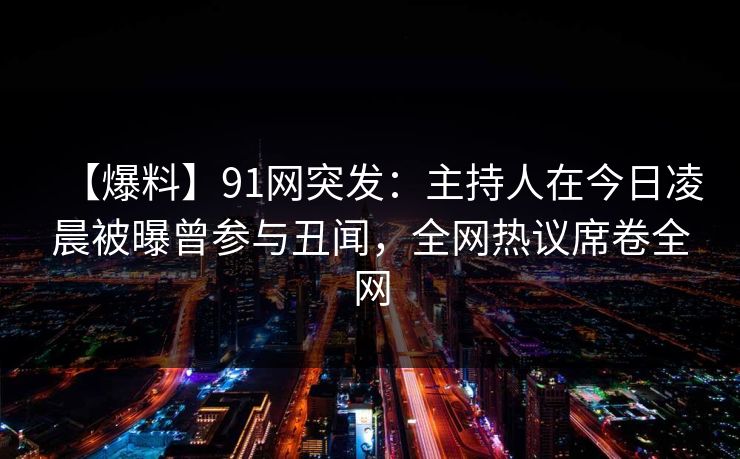 【爆料】91网突发：主持人在今日凌晨被曝曾参与丑闻，全网热议席卷全网