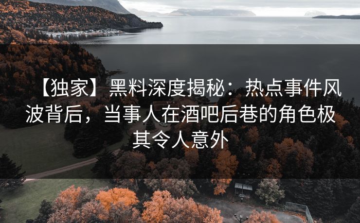 【独家】黑料深度揭秘：热点事件风波背后，当事人在酒吧后巷的角色极其令人意外
