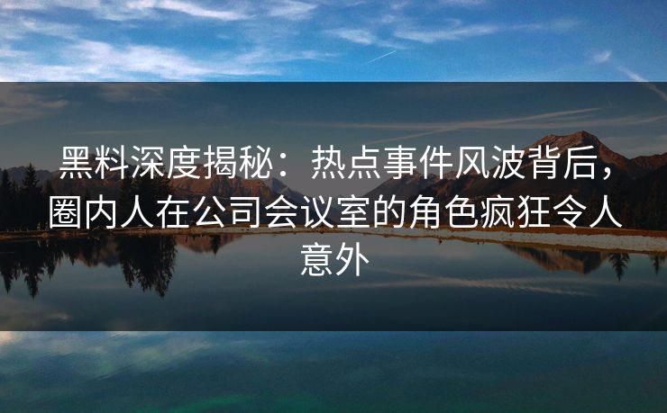黑料深度揭秘：热点事件风波背后，圈内人在公司会议室的角色疯狂令人意外