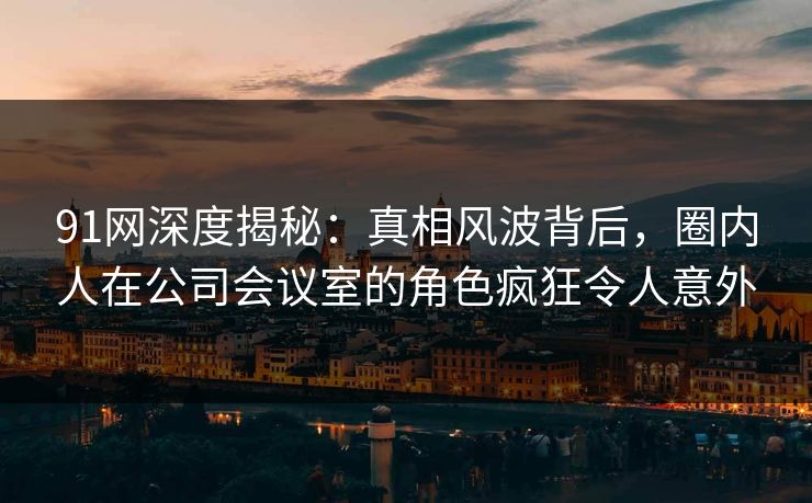 91网深度揭秘：真相风波背后，圈内人在公司会议室的角色疯狂令人意外