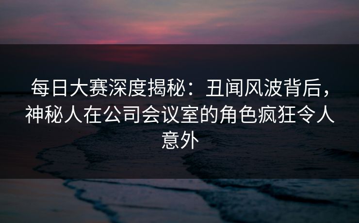 每日大赛深度揭秘：丑闻风波背后，神秘人在公司会议室的角色疯狂令人意外