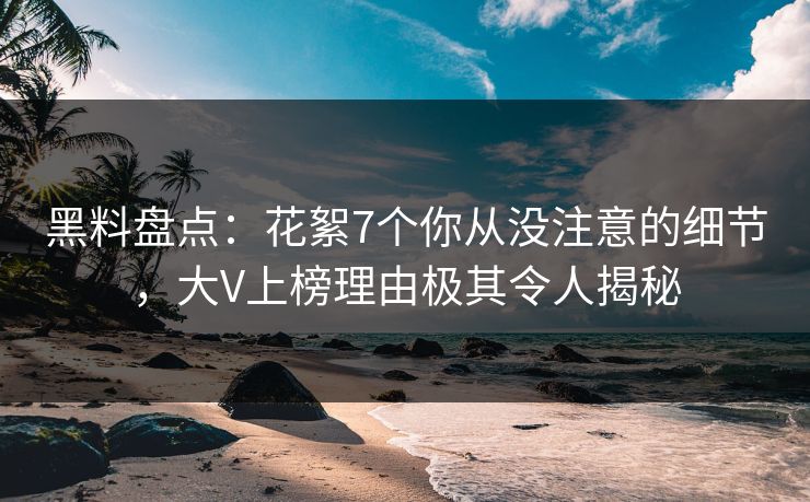 黑料盘点：花絮7个你从没注意的细节，大V上榜理由极其令人揭秘