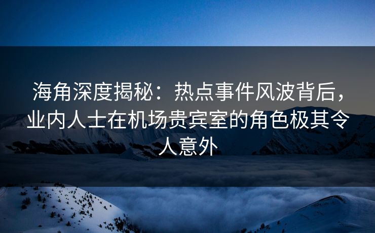 海角深度揭秘：热点事件风波背后，业内人士在机场贵宾室的角色极其令人意外
