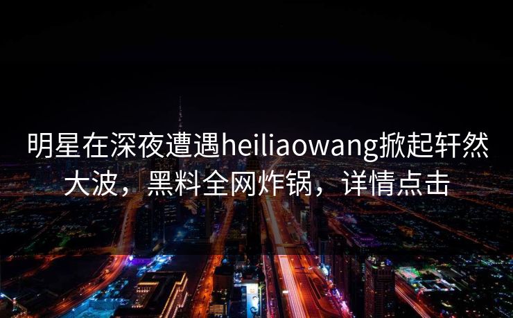 明星在深夜遭遇heiliaowang掀起轩然大波，黑料全网炸锅，详情点击
