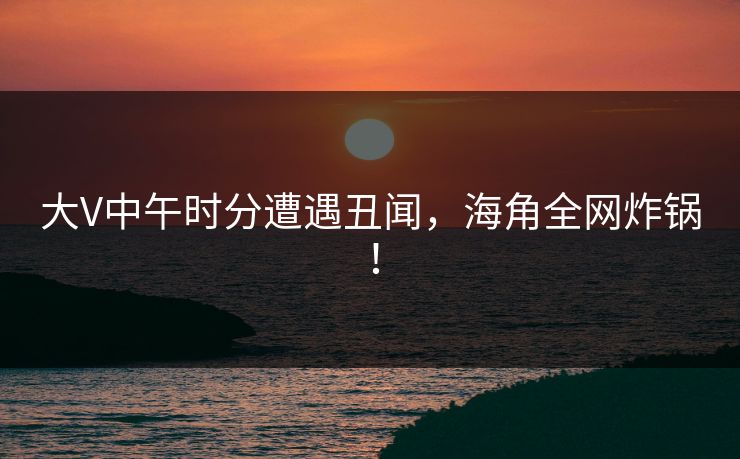 大V中午时分遭遇丑闻，海角全网炸锅！