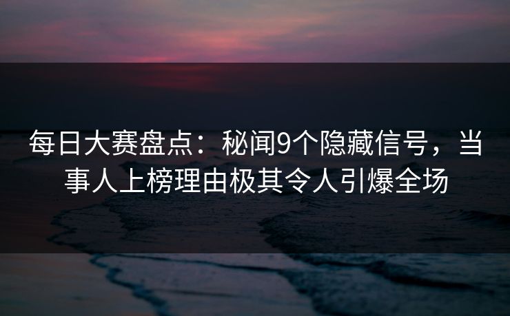 每日大赛盘点：秘闻9个隐藏信号，当事人上榜理由极其令人引爆全场