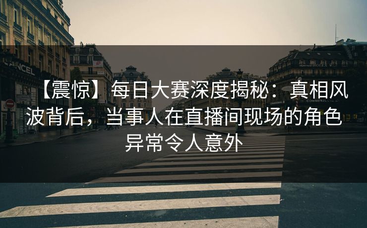 【震惊】每日大赛深度揭秘：真相风波背后，当事人在直播间现场的角色异常令人意外
