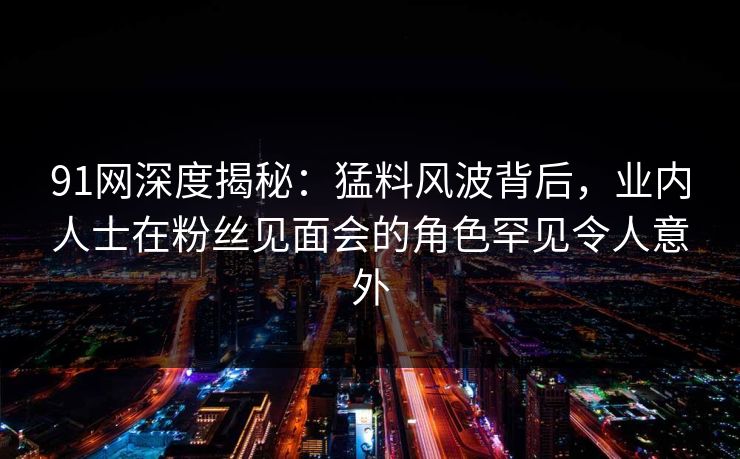 91网深度揭秘：猛料风波背后，业内人士在粉丝见面会的角色罕见令人意外