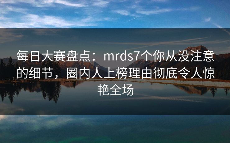 每日大赛盘点：mrds7个你从没注意的细节，圈内人上榜理由彻底令人惊艳全场