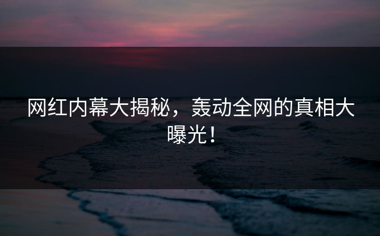 网红内幕大揭秘，轰动全网的真相大曝光！