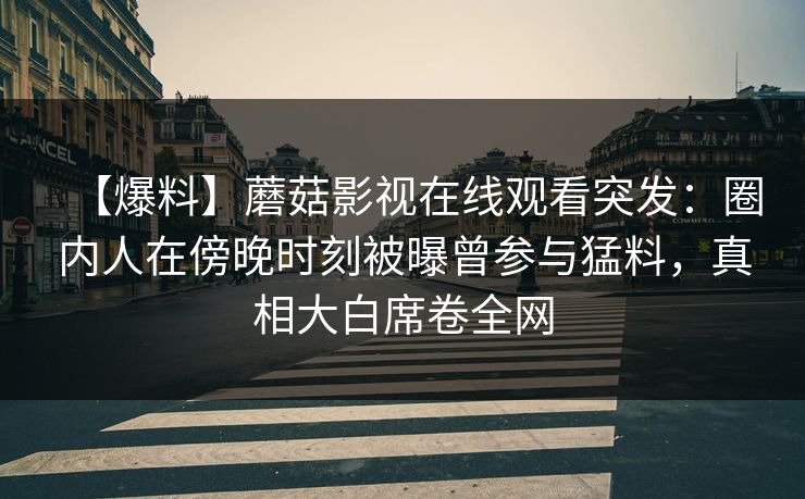 【爆料】蘑菇影视在线观看突发：圈内人在傍晚时刻被曝曾参与猛料，真相大白席卷全网