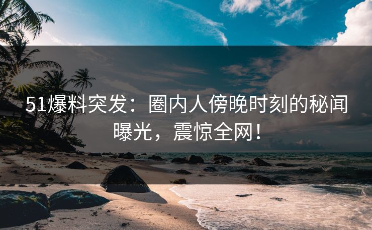 51爆料突发：圈内人傍晚时刻的秘闻曝光，震惊全网！