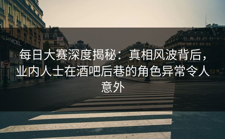 每日大赛深度揭秘：真相风波背后，业内人士在酒吧后巷的角色异常令人意外