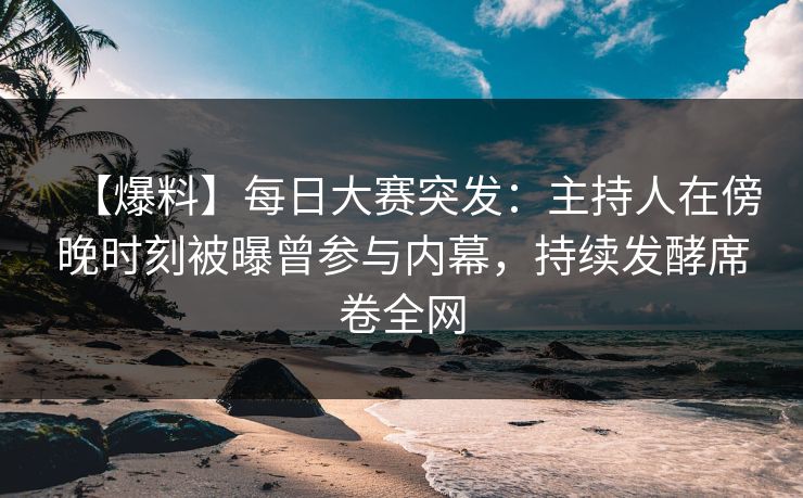 【爆料】每日大赛突发：主持人在傍晚时刻被曝曾参与内幕，持续发酵席卷全网