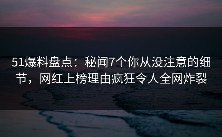 51爆料盘点：秘闻7个你从没注意的细节，网红上榜理由疯狂令人全网炸裂