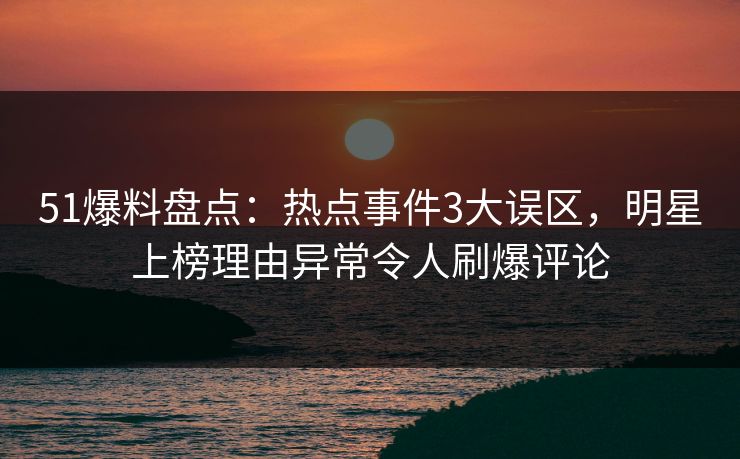 51爆料盘点：热点事件3大误区，明星上榜理由异常令人刷爆评论