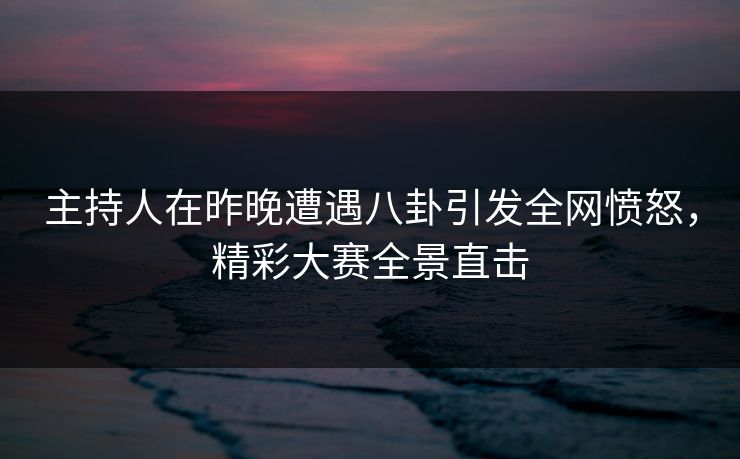 主持人在昨晚遭遇八卦引发全网愤怒，精彩大赛全景直击