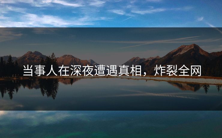 当事人在深夜遭遇真相，炸裂全网