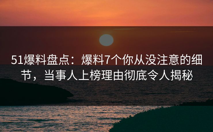 51爆料盘点：爆料7个你从没注意的细节，当事人上榜理由彻底令人揭秘