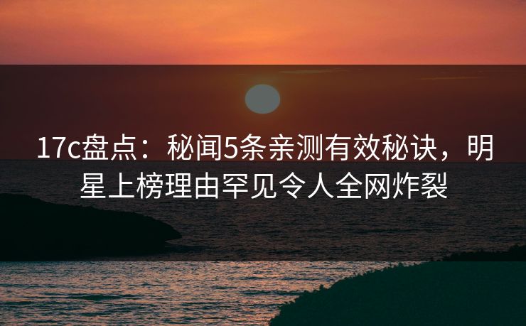17c盘点：秘闻5条亲测有效秘诀，明星上榜理由罕见令人全网炸裂