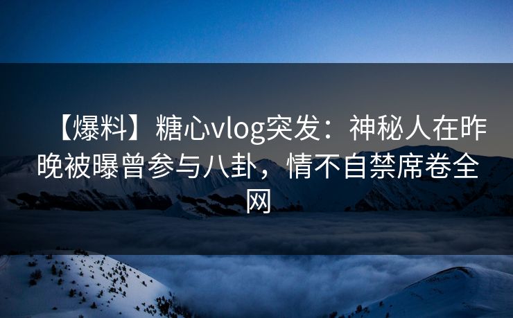 【爆料】糖心vlog突发：神秘人在昨晚被曝曾参与八卦，情不自禁席卷全网