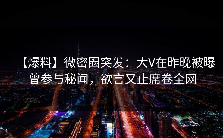 【爆料】微密圈突发：大V在昨晚被曝曾参与秘闻，欲言又止席卷全网