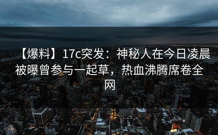 【爆料】17c突发：神秘人在今日凌晨被曝曾参与一起草，热血沸腾席卷全网
