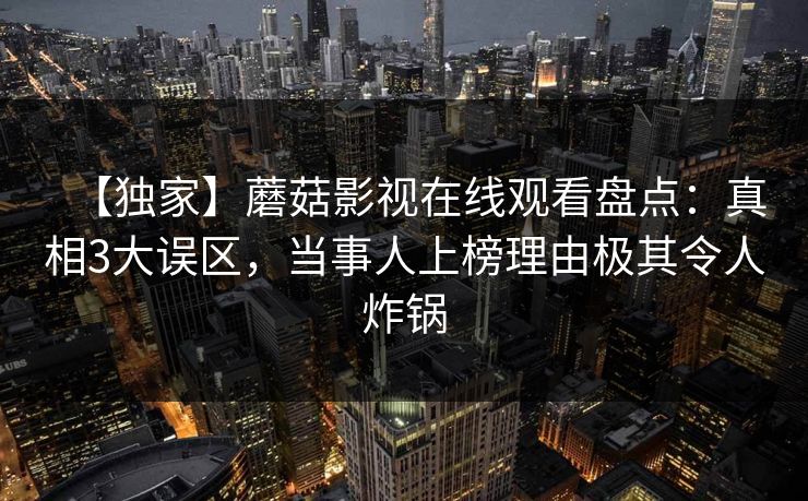 【独家】蘑菇影视在线观看盘点：真相3大误区，当事人上榜理由极其令人炸锅