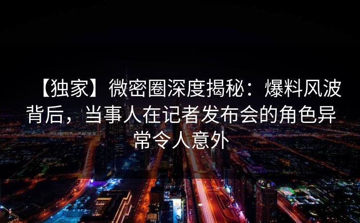 【独家】微密圈深度揭秘：爆料风波背后，当事人在记者发布会的角色异常令人意外