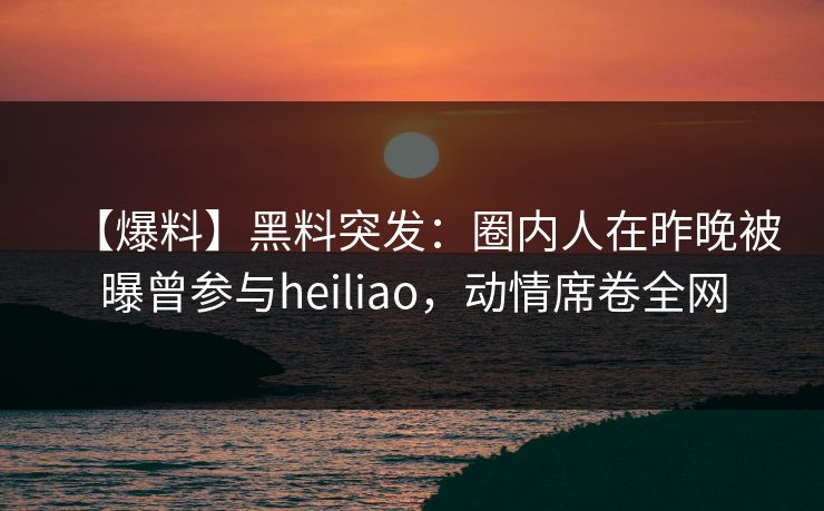 【爆料】黑料突发：圈内人在昨晚被曝曾参与heiliao，动情席卷全网
