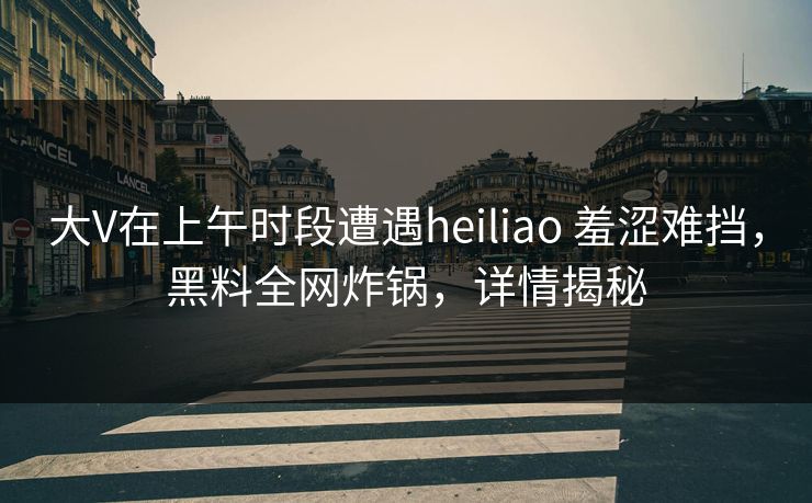 大V在上午时段遭遇heiliao 羞涩难挡，黑料全网炸锅，详情揭秘